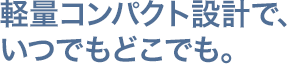 軽量コンパクト設計で、いつでもどこでも。 