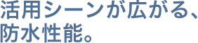 活用シーンが広がる、防水性能