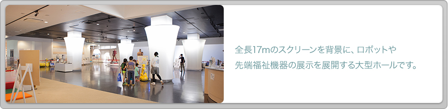 全長17メートルのスクリーンを背景に、ロボットや先端福祉機器の展示を展開する大型ホールです。