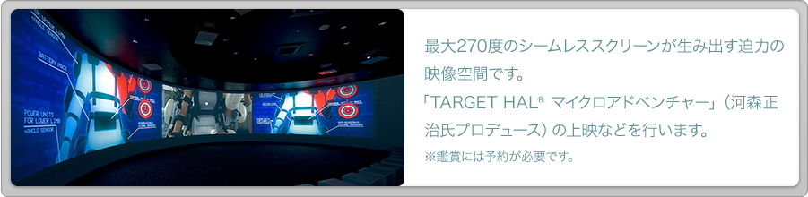 最大270度のシームレススクリーンが生み出す迫力の映像空間です。「TARGET HAL マイクロアドベンチャー」（河森正治氏プロデュース）の上映などを行います。※鑑賞には予約が必要です。